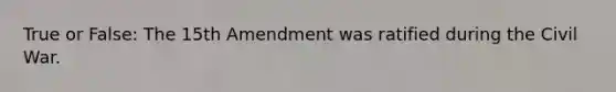 True or False: The 15th Amendment was ratified during the Civil War.