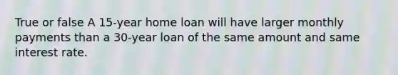 True or false A 15-year home loan will have larger monthly payments than a 30-year loan of the same amount and same interest rate.