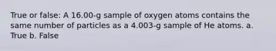 True or false: A 16.00-g sample of oxygen atoms contains the same number of particles as a 4.003-g sample of He atoms. a. True b. False