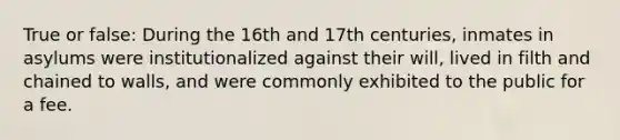 True or false: During the 16th and 17th centuries, inmates in asylums were institutionalized against their will, lived in filth and chained to walls, and were commonly exhibited to the public for a fee.