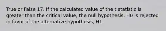 True or False 17. If the calculated value of the t statistic is greater than the critical value, the null hypothesis, H0 is rejected in favor of the alternative hypothesis, H1.