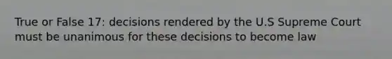 True or False 17: decisions rendered by the U.S Supreme Court must be unanimous for these decisions to become law