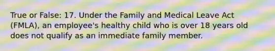 True or False: 17. Under the Family and Medical Leave Act (FMLA), an employee's healthy child who is over 18 years old does not qualify as an immediate family member.