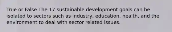 True or False The 17 sustainable development goals can be isolated to sectors such as industry, education, health, and the environment to deal with sector related issues.