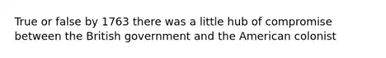 True or false by 1763 there was a little hub of compromise between the British government and the American colonist