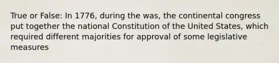 True or False: In 1776, during the was, the continental congress put together the national Constitution of the United States, which required different majorities for approval of some legislative measures