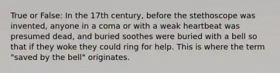 True or False: In the 17th century, before the stethoscope was invented, anyone in a coma or with a weak heartbeat was presumed dead, and buried soothes were buried with a bell so that if they woke they could ring for help. This is where the term "saved by the bell" originates.