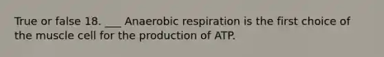 True or false 18. ___ Anaerobic respiration is the first choice of the muscle cell for the production of ATP.