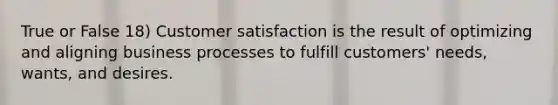 True or False 18) Customer satisfaction is the result of optimizing and aligning business processes to fulfill customers' needs, wants, and desires.