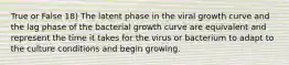 True or False 18) The latent phase in the viral growth curve and the lag phase of the bacterial growth curve are equivalent and represent the time it takes for the virus or bacterium to adapt to the culture conditions and begin growing.