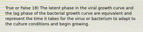 True or False 18) The latent phase in the viral growth curve and the lag phase of the bacterial growth curve are equivalent and represent the time it takes for the virus or bacterium to adapt to the culture conditions and begin growing.