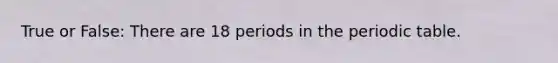 True or False: There are 18 periods in the periodic table.