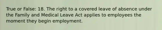 True or False: 18. The right to a covered leave of absence under the Family and Medical Leave Act applies to employees the moment they begin employment.