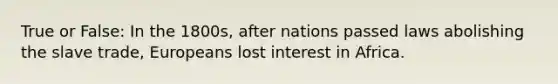 True or False: In the 1800s, after nations passed laws abolishing the slave trade, Europeans lost interest in Africa.