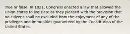 True or false: In 1821, Congress enacted a law that allowed the Union states to legislate as they pleased with the provision that no citizens shall be excluded from the enjoyment of any of the privileges and immunities guaranteed by the Constitution of the United States.