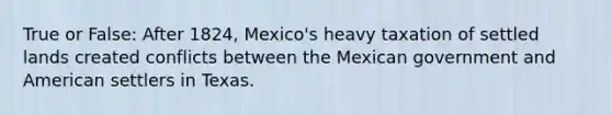 True or False: After 1824, Mexico's heavy taxation of settled lands created conflicts between the Mexican government and American settlers in Texas.