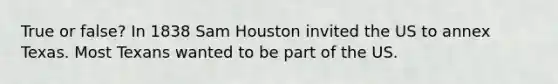 True or false? In 1838 Sam Houston invited the US to annex Texas. Most Texans wanted to be part of the US.