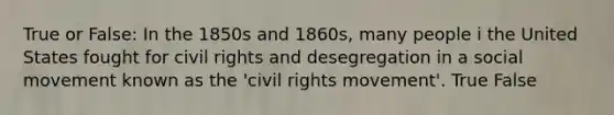 True or False: In the 1850s and 1860s, many people i the United States fought for civil rights and desegregation in a social movement known as the 'civil rights movement'. True False