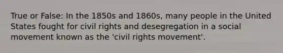 True or False: In the 1850s and 1860s, many people in the United States fought for civil rights and desegregation in a social movement known as the 'civil rights movement'.