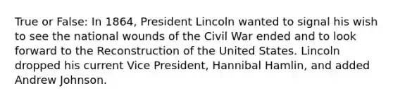 True or False: In 1864, President Lincoln wanted to signal his wish to see the national wounds of the Civil War ended and to look forward to the Reconstruction of the United States. Lincoln dropped his current Vice President, Hannibal Hamlin, and added Andrew Johnson.