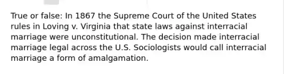 True or false: In 1867 the Supreme Court of the United States rules in Loving v. Virginia that state laws against interracial marriage were unconstitutional. The decision made interracial marriage legal across the U.S. Sociologists would call interracial marriage a form of amalgamation.