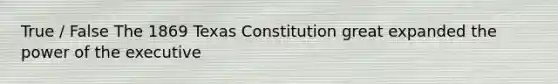 True / False The 1869 Texas Constitution great expanded the power of the executive