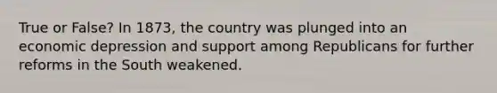 True or False? In 1873, the country was plunged into an economic depression and support among Republicans for further reforms in the South weakened.