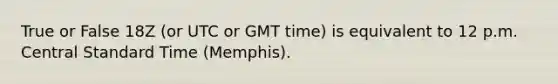 True or False 18Z (or UTC or GMT time) is equivalent to 12 p.m. Central Standard Time (Memphis).