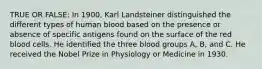 TRUE OR FALSE: In 1900, Karl Landsteiner distinguished the different types of human blood based on the presence or absence of specific antigens found on the surface of the red blood cells. He identified the three blood groups A, B, and C. He received the Nobel Prize in Physiology or Medicine in 1930.