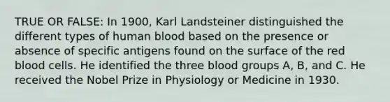 TRUE OR FALSE: In 1900, Karl Landsteiner distinguished the different types of human blood based on the presence or absence of specific antigens found on the surface of the red blood cells. He identified the three blood groups A, B, and C. He received the Nobel Prize in Physiology or Medicine in 1930.