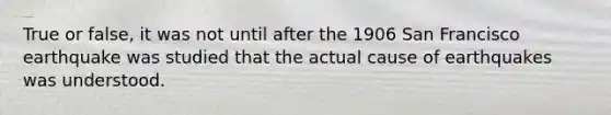 True or false, it was not until after the 1906 San Francisco earthquake was studied that the actual cause of earthquakes was understood.