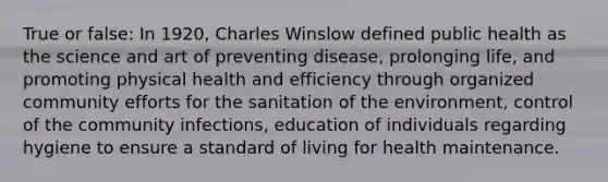 True or false: In 1920, Charles Winslow defined public health as the science and art of preventing disease, prolonging life, and promoting physical health and efficiency through organized community efforts for the sanitation of the environment, control of the community infections, education of individuals regarding hygiene to ensure a standard of living for health maintenance.