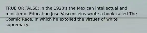 TRUE OR FALSE: In the 1920's the Mexican intellectual and minister of Education Jose Vasconcelos wrote a book called The Cosmic Race, in which he extolled the virtues of white supremacy.