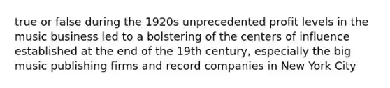 true or false during the 1920s unprecedented profit levels in the music business led to a bolstering of the centers of influence established at the end of the 19th century, especially the big music publishing firms and record companies in New York City