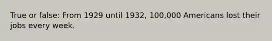 True or false: From 1929 until 1932, 100,000 Americans lost their jobs every week.