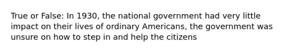 True or False: In 1930, the national government had very little impact on their lives of ordinary Americans, the government was unsure on how to step in and help the citizens