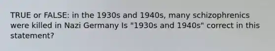 TRUE or FALSE: in the 1930s and 1940s, many schizophrenics were killed in Nazi Germany Is "1930s and 1940s" correct in this statement?