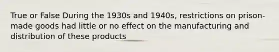 True or False During the 1930s and 1940s, restrictions on prison-made goods had little or no effect on the manufacturing and distribution of these products