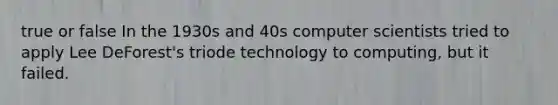 true or false In the 1930s and 40s computer scientists tried to apply Lee DeForest's triode technology to computing, but it failed.