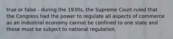 true or false - during the 1930s, the Supreme Court ruled that the Congress had the power to regulate all aspects of commerce as an industrial economy cannot be confined to one state and those must be subject to national regulation.