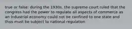 true or false: during the 1930s, the supreme court ruled that the congress had the power to regulate all aspects of commerce as an industrial economy could not be confined to one state and thus must be subject to national regulation