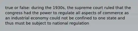 true or false: during the 1930s, the supreme court ruled that the congress had the power to regulate all aspects of commerce as an industrial economy could not be confined to one state and thus must be subject to national regulation