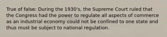 True of false: During the 1930's, the Supreme Court ruled that the Congress had the power to regulate all aspects of commerce as an industrial economy could not be confined to one state and thus must be subject to national regulation.