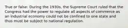 True or false: During the 1930s, the Supreme Court ruled that the Congress had the power to regulate all aspects of commerce as an industrial economy could not be confined to one state and thus must be subject to national regulation.