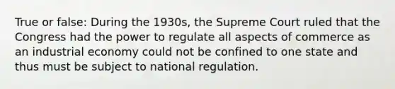 True or false: During the 1930s, the Supreme Court ruled that the Congress had the power to regulate all aspects of commerce as an industrial economy could not be confined to one state and thus must be subject to national regulation.