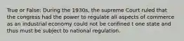 True or False: During the 1930s, the supreme Court ruled that the congress had the power to regulate all aspects of commerce as an industrial economy could not be confined t one state and thus must be subject to national regulation.