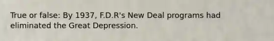 True or false: By 1937, F.D.R's New Deal programs had eliminated the Great Depression.