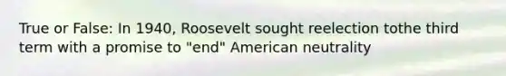 True or False: In 1940, Roosevelt sought reelection tothe third term with a promise to "end" American neutrality