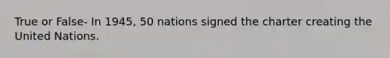 True or False- In 1945, 50 nations signed the charter creating the United Nations.