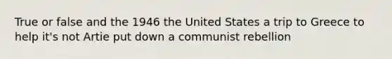 True or false and the 1946 the United States a trip to Greece to help it's not Artie put down a communist rebellion